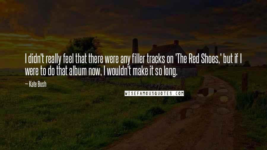 Kate Bush Quotes: I didn't really feel that there were any filler tracks on 'The Red Shoes,' but if I were to do that album now, I wouldn't make it so long.