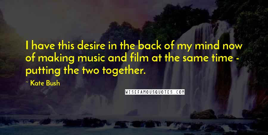 Kate Bush Quotes: I have this desire in the back of my mind now of making music and film at the same time - putting the two together.