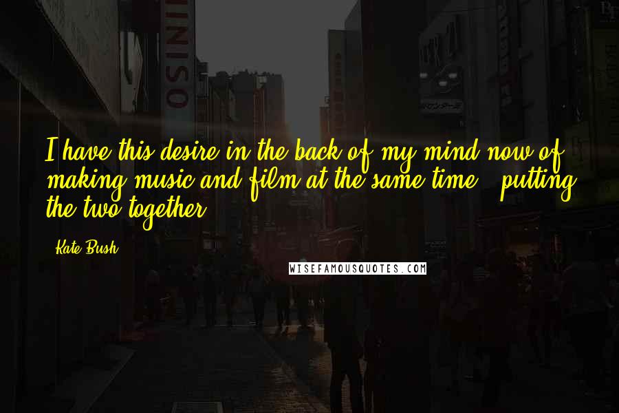 Kate Bush Quotes: I have this desire in the back of my mind now of making music and film at the same time - putting the two together.