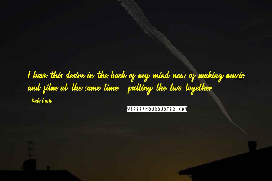 Kate Bush Quotes: I have this desire in the back of my mind now of making music and film at the same time - putting the two together.