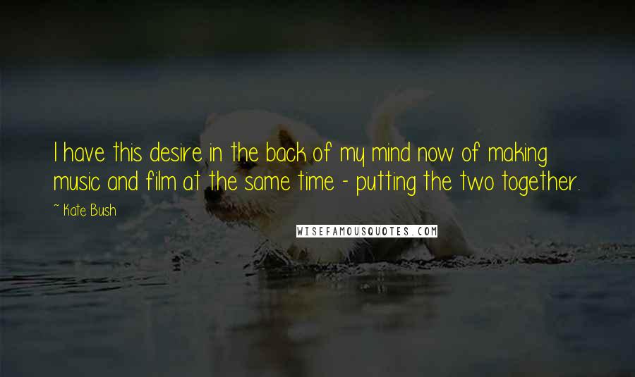 Kate Bush Quotes: I have this desire in the back of my mind now of making music and film at the same time - putting the two together.