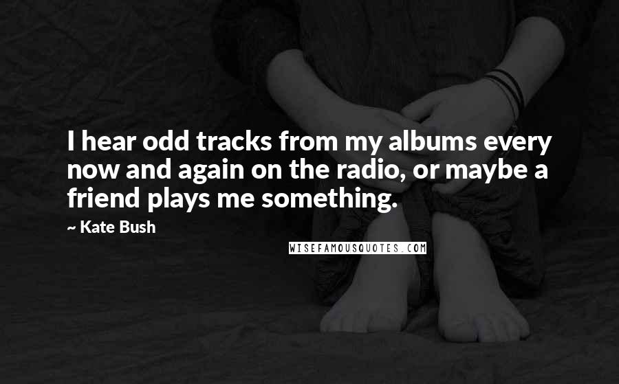Kate Bush Quotes: I hear odd tracks from my albums every now and again on the radio, or maybe a friend plays me something.
