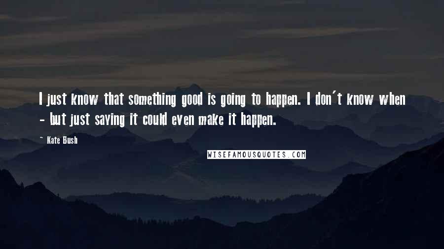 Kate Bush Quotes: I just know that something good is going to happen. I don't know when - but just saying it could even make it happen.