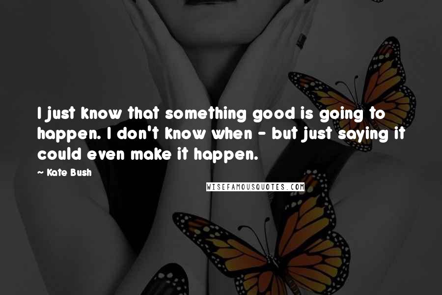 Kate Bush Quotes: I just know that something good is going to happen. I don't know when - but just saying it could even make it happen.