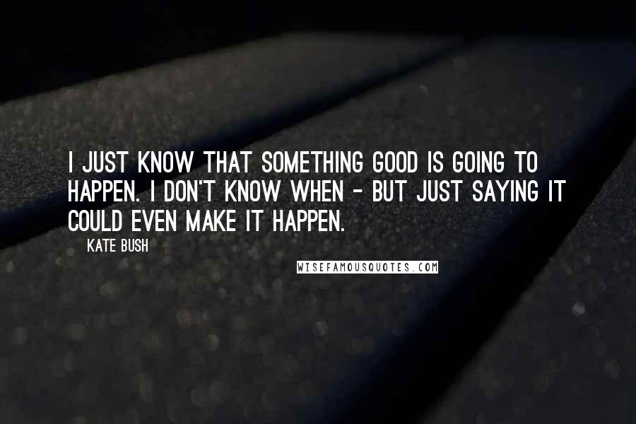 Kate Bush Quotes: I just know that something good is going to happen. I don't know when - but just saying it could even make it happen.