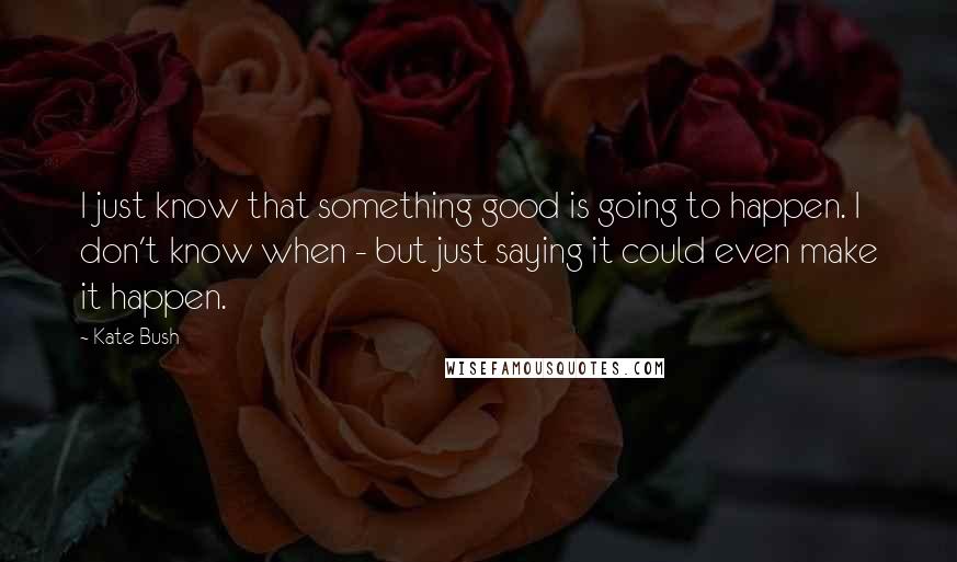 Kate Bush Quotes: I just know that something good is going to happen. I don't know when - but just saying it could even make it happen.