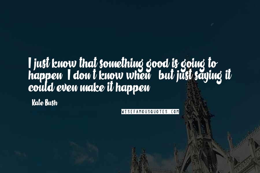 Kate Bush Quotes: I just know that something good is going to happen. I don't know when - but just saying it could even make it happen.