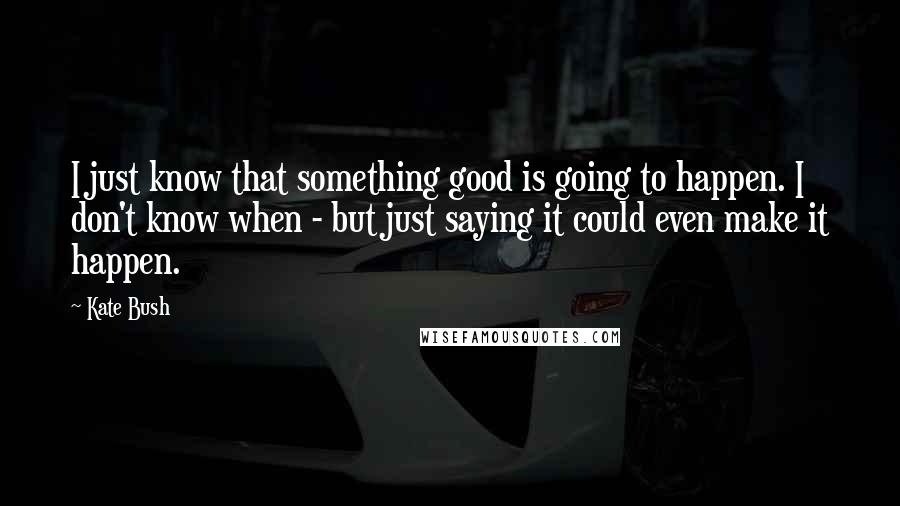 Kate Bush Quotes: I just know that something good is going to happen. I don't know when - but just saying it could even make it happen.