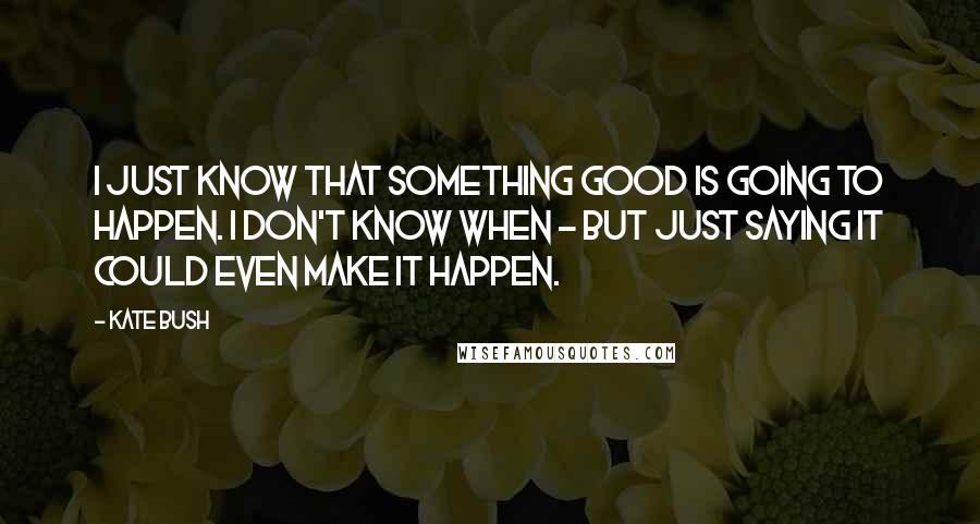 Kate Bush Quotes: I just know that something good is going to happen. I don't know when - but just saying it could even make it happen.