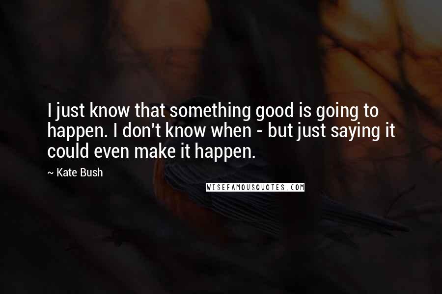 Kate Bush Quotes: I just know that something good is going to happen. I don't know when - but just saying it could even make it happen.