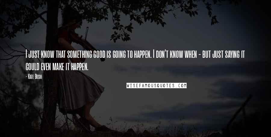 Kate Bush Quotes: I just know that something good is going to happen. I don't know when - but just saying it could even make it happen.