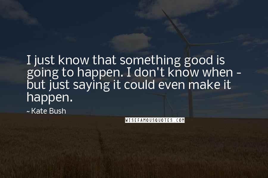 Kate Bush Quotes: I just know that something good is going to happen. I don't know when - but just saying it could even make it happen.