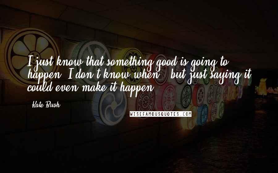 Kate Bush Quotes: I just know that something good is going to happen. I don't know when - but just saying it could even make it happen.