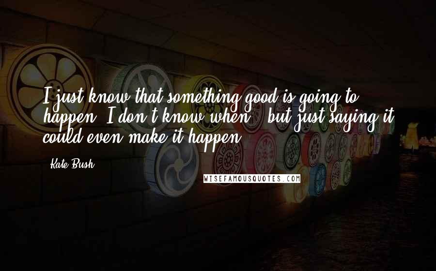 Kate Bush Quotes: I just know that something good is going to happen. I don't know when - but just saying it could even make it happen.