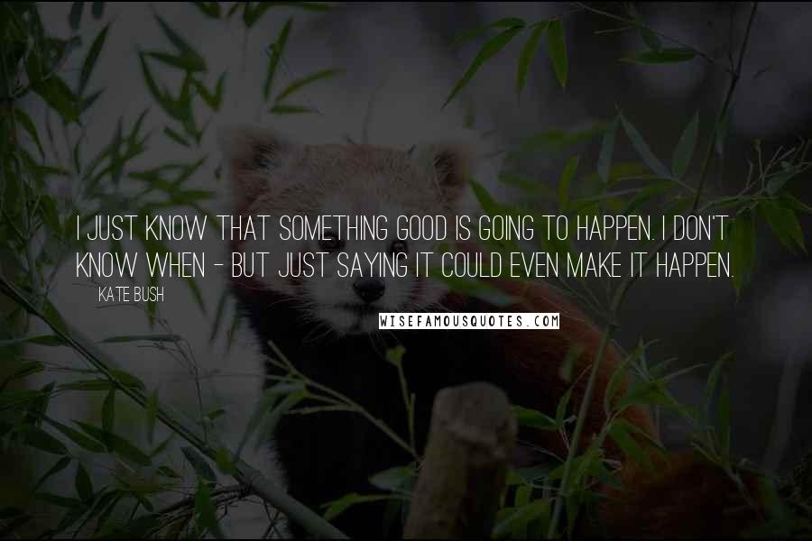 Kate Bush Quotes: I just know that something good is going to happen. I don't know when - but just saying it could even make it happen.