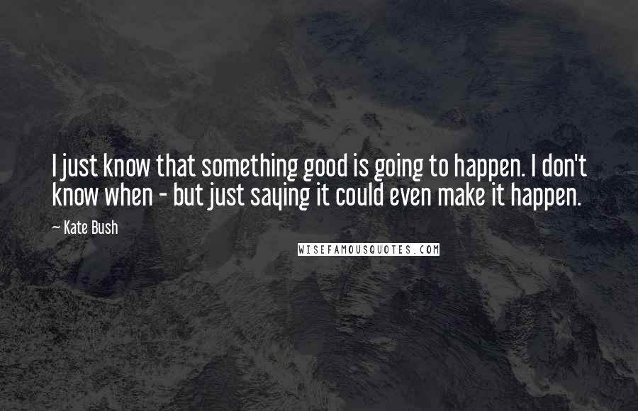 Kate Bush Quotes: I just know that something good is going to happen. I don't know when - but just saying it could even make it happen.