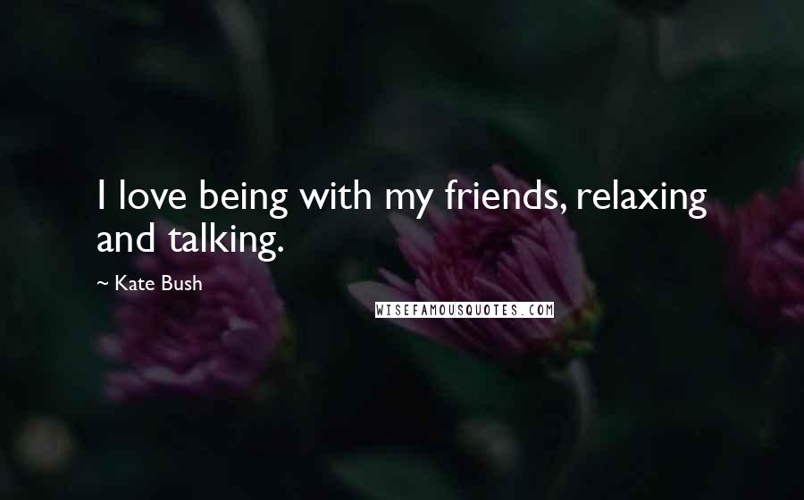 Kate Bush Quotes: I love being with my friends, relaxing and talking.