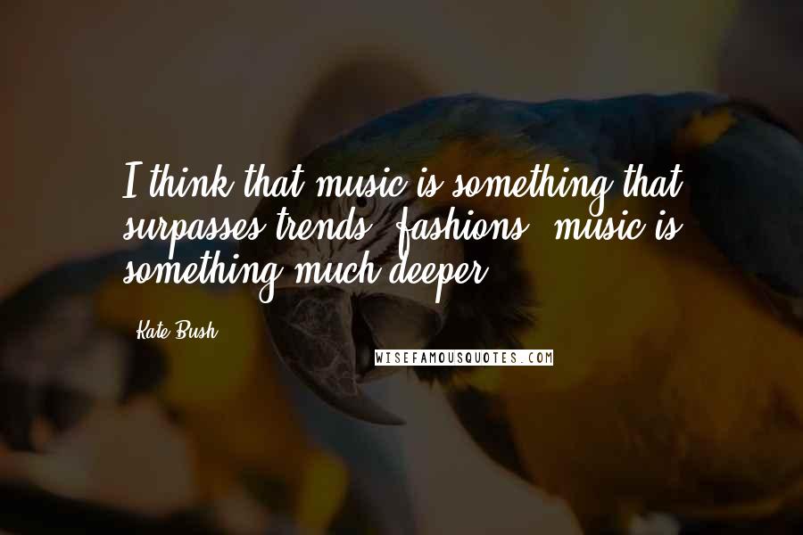 Kate Bush Quotes: I think that music is something that surpasses trends, fashions; music is something much deeper ...