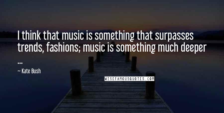 Kate Bush Quotes: I think that music is something that surpasses trends, fashions; music is something much deeper ...