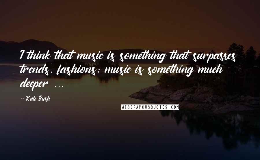 Kate Bush Quotes: I think that music is something that surpasses trends, fashions; music is something much deeper ...
