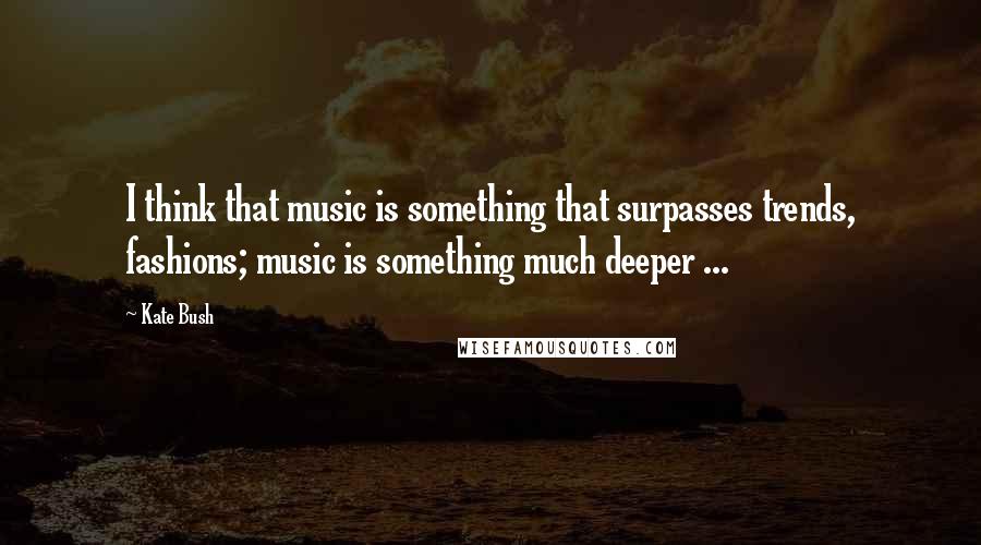 Kate Bush Quotes: I think that music is something that surpasses trends, fashions; music is something much deeper ...