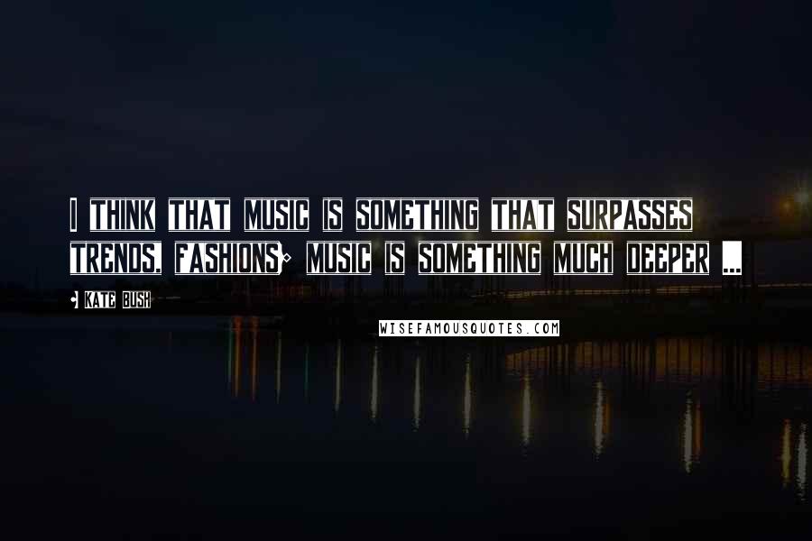 Kate Bush Quotes: I think that music is something that surpasses trends, fashions; music is something much deeper ...