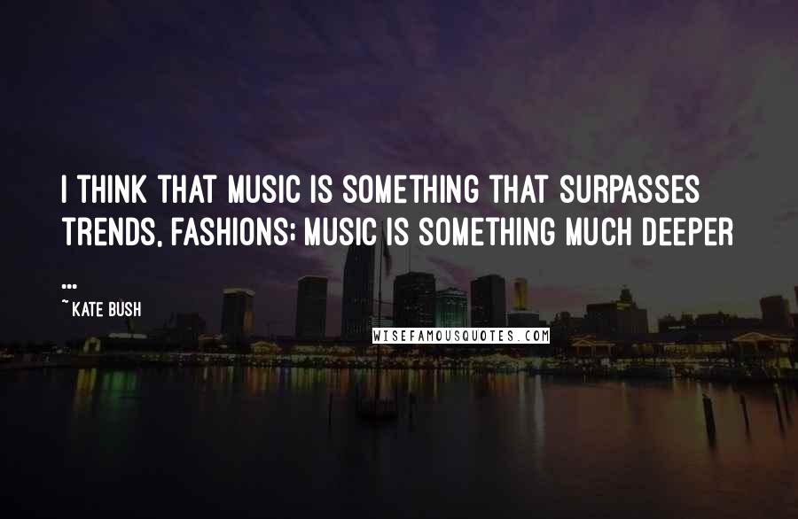 Kate Bush Quotes: I think that music is something that surpasses trends, fashions; music is something much deeper ...