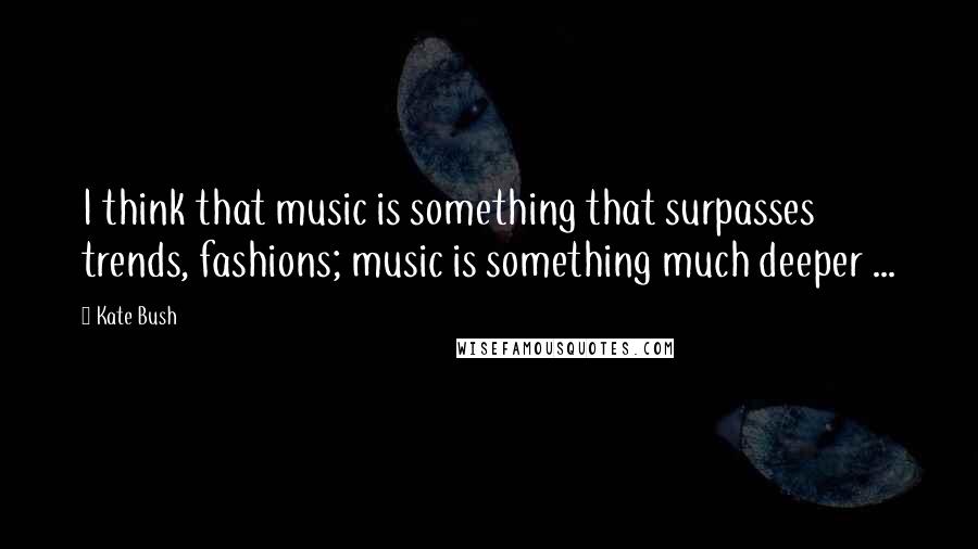 Kate Bush Quotes: I think that music is something that surpasses trends, fashions; music is something much deeper ...