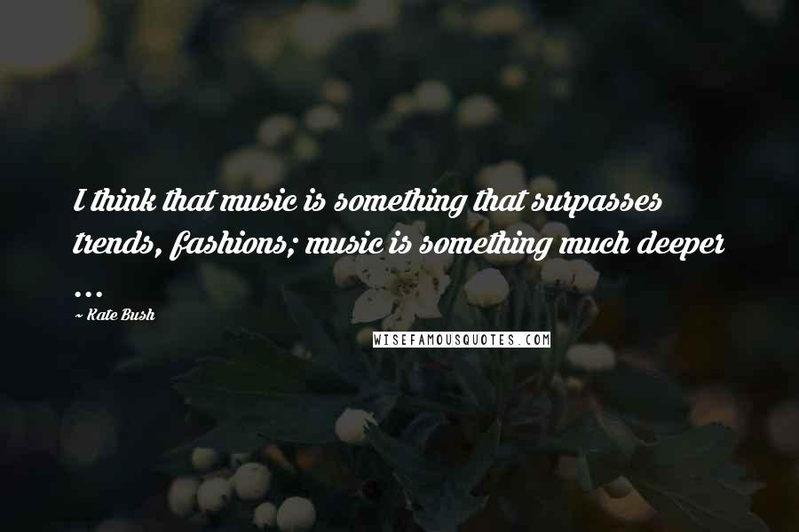 Kate Bush Quotes: I think that music is something that surpasses trends, fashions; music is something much deeper ...