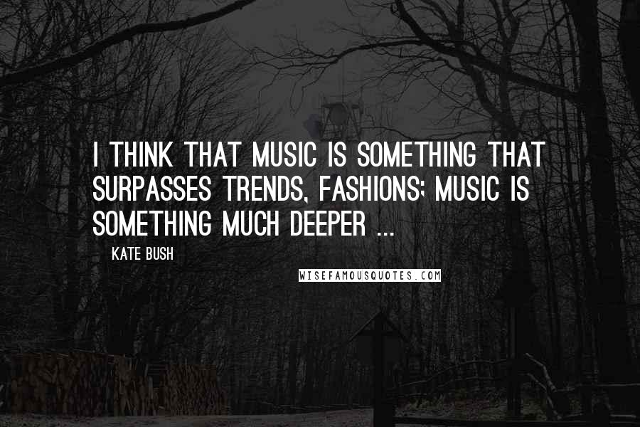 Kate Bush Quotes: I think that music is something that surpasses trends, fashions; music is something much deeper ...