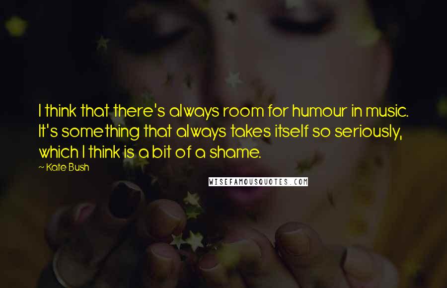 Kate Bush Quotes: I think that there's always room for humour in music. It's something that always takes itself so seriously, which I think is a bit of a shame.