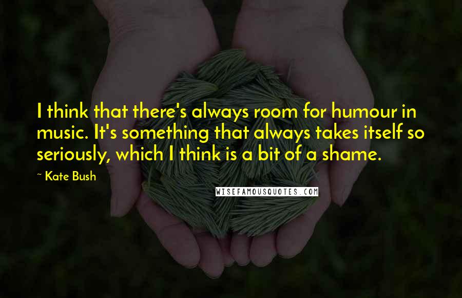 Kate Bush Quotes: I think that there's always room for humour in music. It's something that always takes itself so seriously, which I think is a bit of a shame.