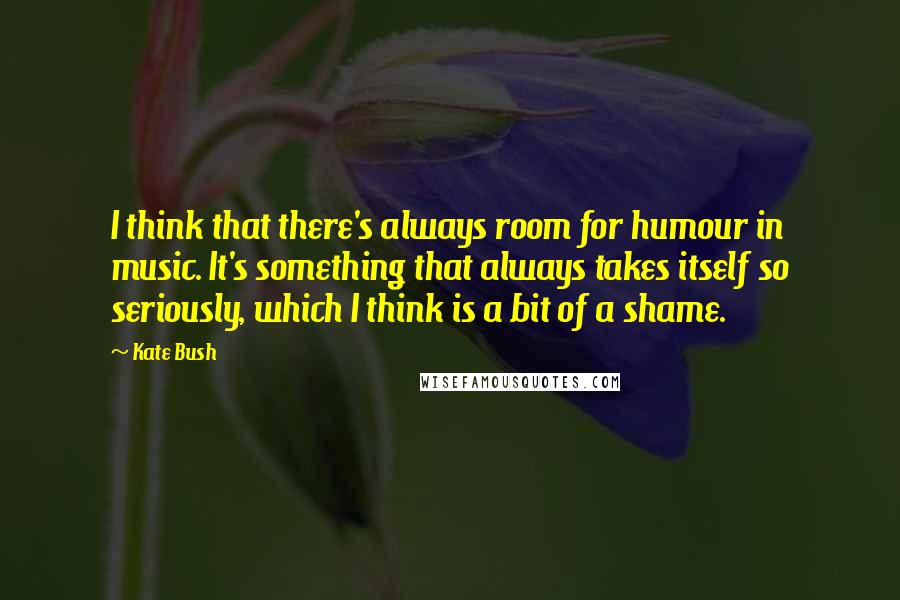Kate Bush Quotes: I think that there's always room for humour in music. It's something that always takes itself so seriously, which I think is a bit of a shame.