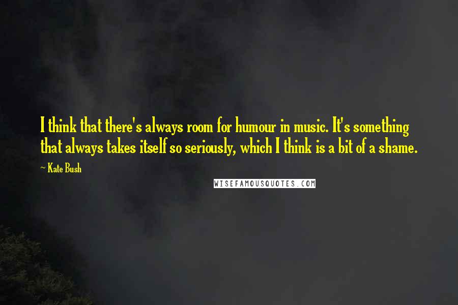 Kate Bush Quotes: I think that there's always room for humour in music. It's something that always takes itself so seriously, which I think is a bit of a shame.