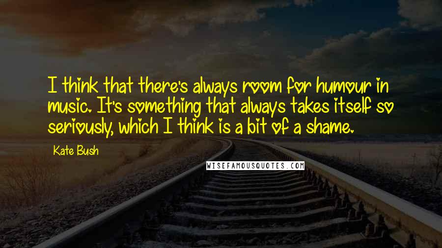 Kate Bush Quotes: I think that there's always room for humour in music. It's something that always takes itself so seriously, which I think is a bit of a shame.