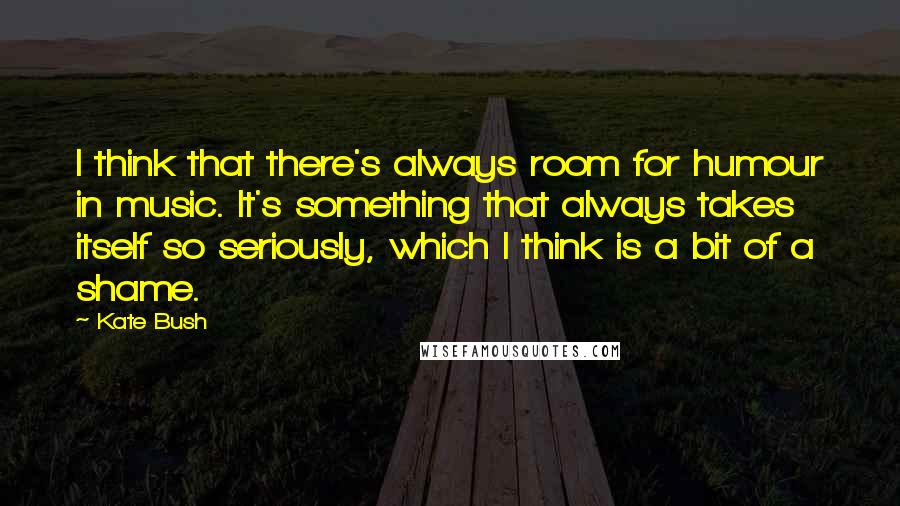 Kate Bush Quotes: I think that there's always room for humour in music. It's something that always takes itself so seriously, which I think is a bit of a shame.