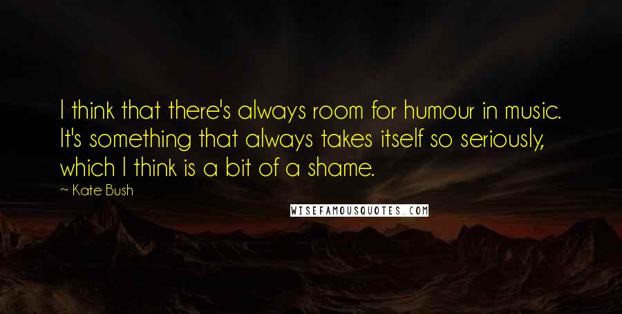 Kate Bush Quotes: I think that there's always room for humour in music. It's something that always takes itself so seriously, which I think is a bit of a shame.
