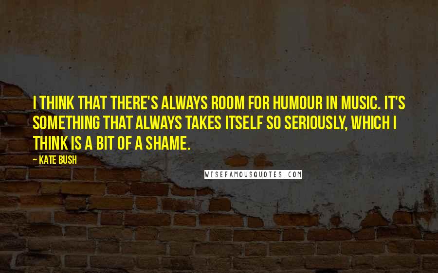 Kate Bush Quotes: I think that there's always room for humour in music. It's something that always takes itself so seriously, which I think is a bit of a shame.