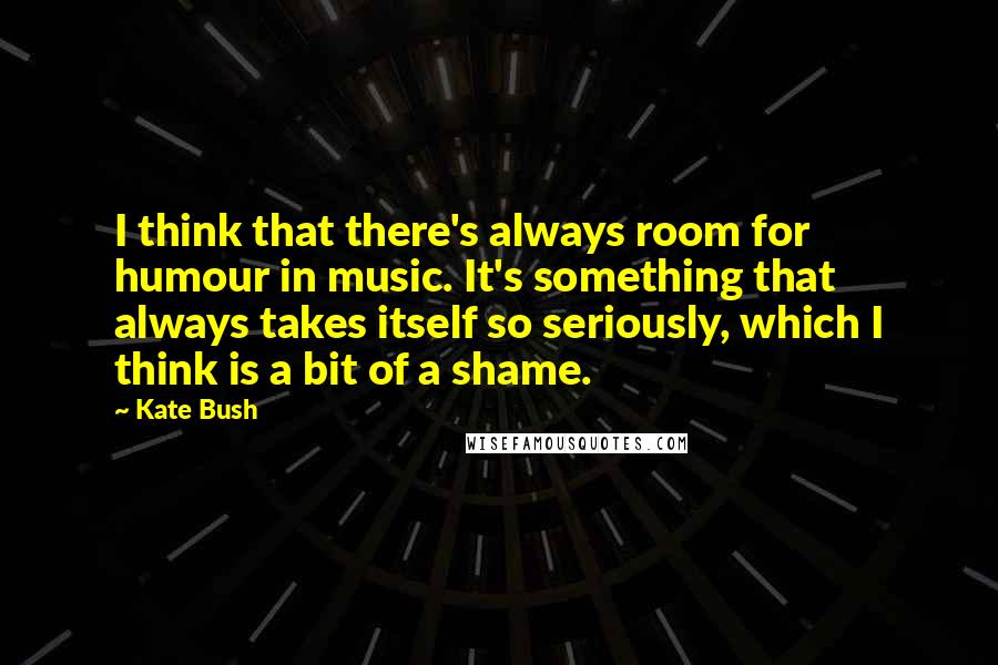 Kate Bush Quotes: I think that there's always room for humour in music. It's something that always takes itself so seriously, which I think is a bit of a shame.
