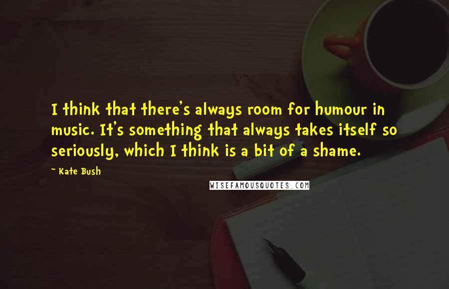 Kate Bush Quotes: I think that there's always room for humour in music. It's something that always takes itself so seriously, which I think is a bit of a shame.