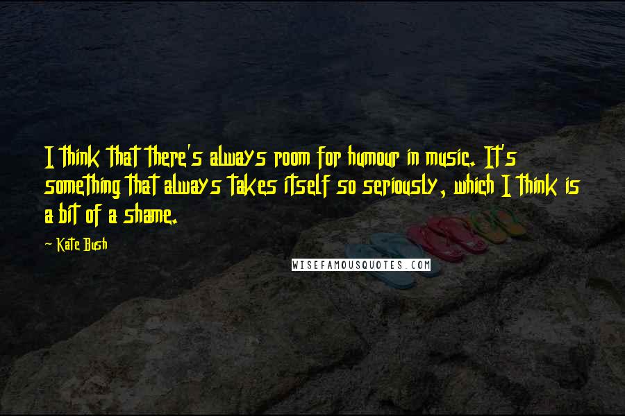 Kate Bush Quotes: I think that there's always room for humour in music. It's something that always takes itself so seriously, which I think is a bit of a shame.