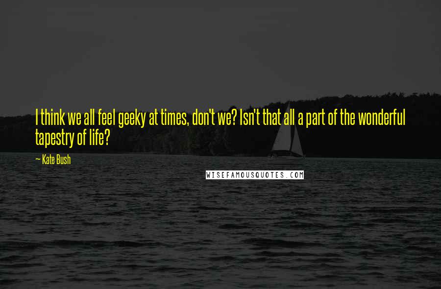 Kate Bush Quotes: I think we all feel geeky at times, don't we? Isn't that all a part of the wonderful tapestry of life?