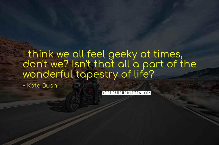 Kate Bush Quotes: I think we all feel geeky at times, don't we? Isn't that all a part of the wonderful tapestry of life?