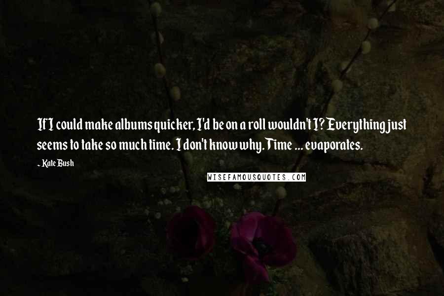 Kate Bush Quotes: If I could make albums quicker, I'd be on a roll wouldn't I? Everything just seems to take so much time. I don't know why. Time ... evaporates.