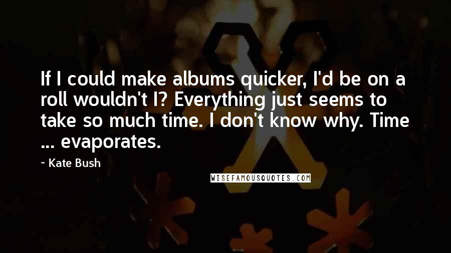 Kate Bush Quotes: If I could make albums quicker, I'd be on a roll wouldn't I? Everything just seems to take so much time. I don't know why. Time ... evaporates.