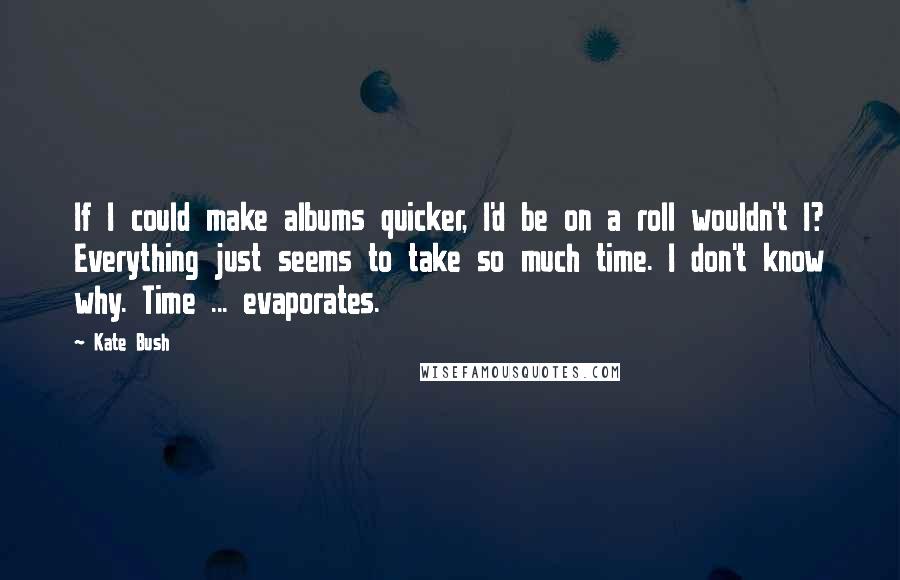 Kate Bush Quotes: If I could make albums quicker, I'd be on a roll wouldn't I? Everything just seems to take so much time. I don't know why. Time ... evaporates.