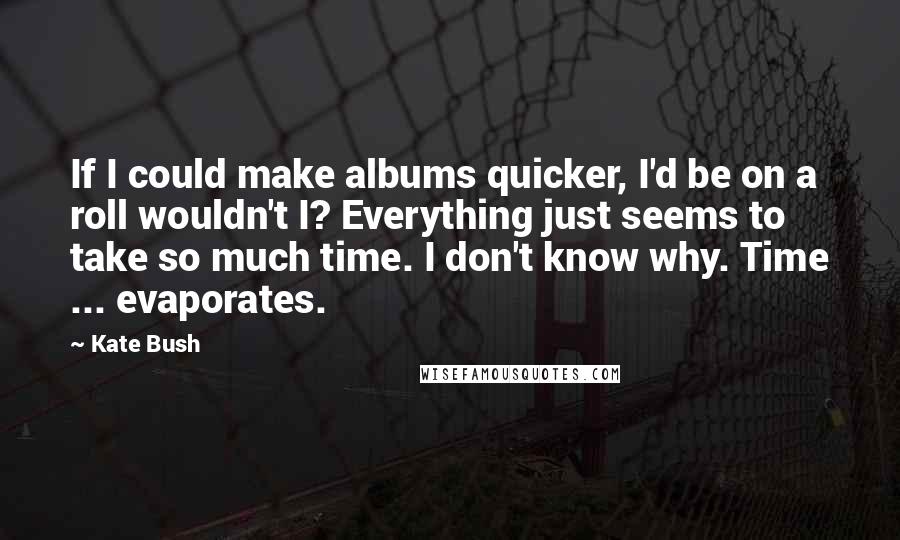 Kate Bush Quotes: If I could make albums quicker, I'd be on a roll wouldn't I? Everything just seems to take so much time. I don't know why. Time ... evaporates.