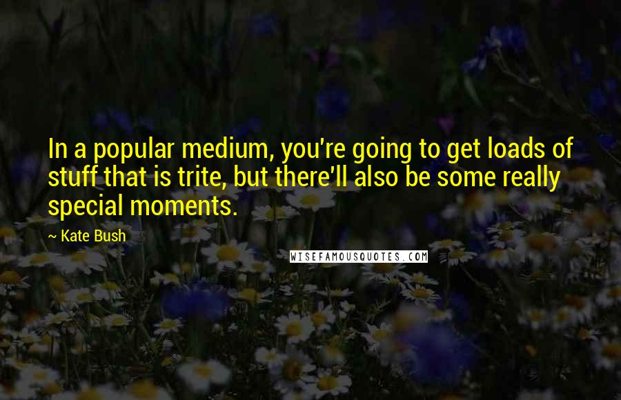 Kate Bush Quotes: In a popular medium, you're going to get loads of stuff that is trite, but there'll also be some really special moments.