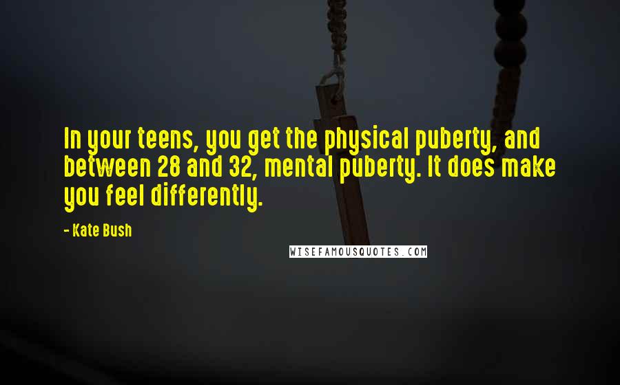 Kate Bush Quotes: In your teens, you get the physical puberty, and between 28 and 32, mental puberty. It does make you feel differently.