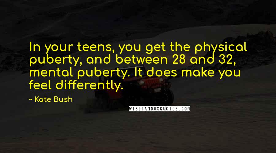 Kate Bush Quotes: In your teens, you get the physical puberty, and between 28 and 32, mental puberty. It does make you feel differently.